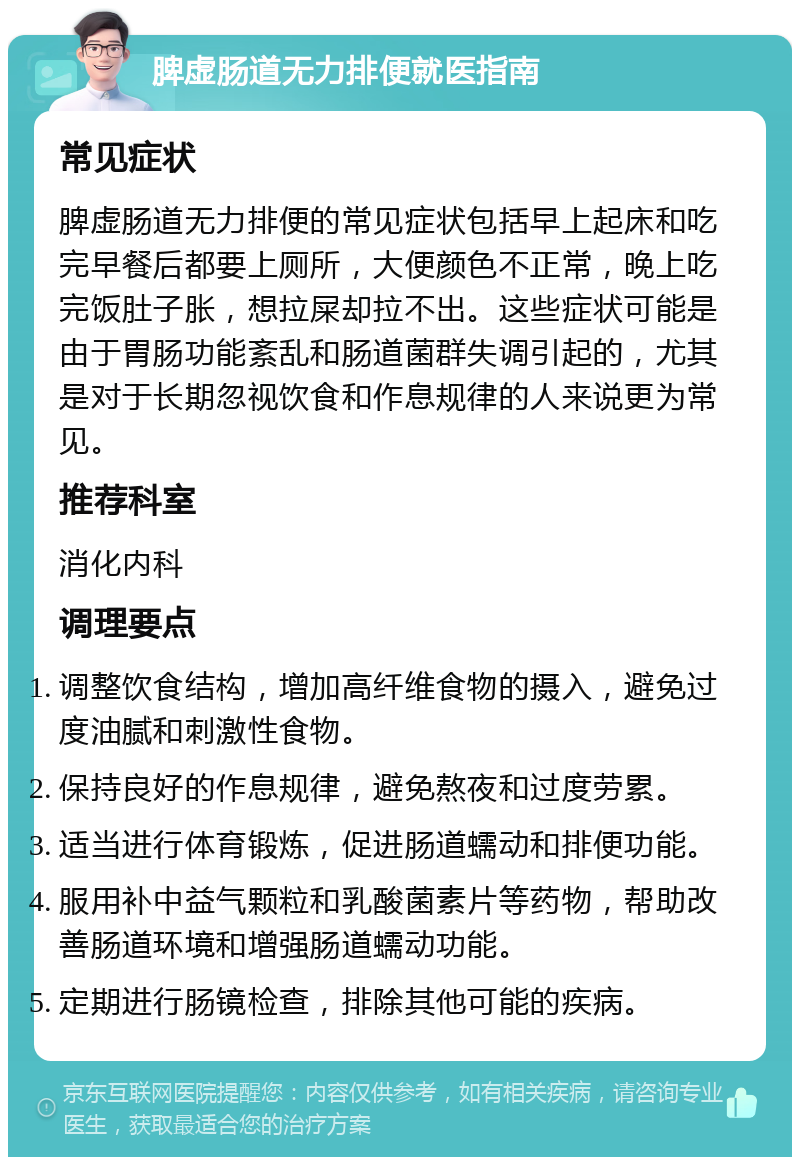 脾虚肠道无力排便就医指南 常见症状 脾虚肠道无力排便的常见症状包括早上起床和吃完早餐后都要上厕所，大便颜色不正常，晚上吃完饭肚子胀，想拉屎却拉不出。这些症状可能是由于胃肠功能紊乱和肠道菌群失调引起的，尤其是对于长期忽视饮食和作息规律的人来说更为常见。 推荐科室 消化内科 调理要点 调整饮食结构，增加高纤维食物的摄入，避免过度油腻和刺激性食物。 保持良好的作息规律，避免熬夜和过度劳累。 适当进行体育锻炼，促进肠道蠕动和排便功能。 服用补中益气颗粒和乳酸菌素片等药物，帮助改善肠道环境和增强肠道蠕动功能。 定期进行肠镜检查，排除其他可能的疾病。