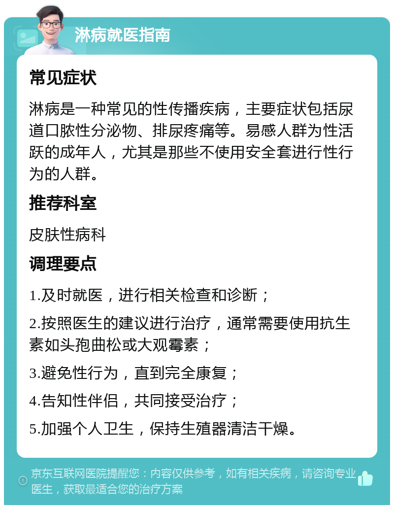 淋病就医指南 常见症状 淋病是一种常见的性传播疾病，主要症状包括尿道口脓性分泌物、排尿疼痛等。易感人群为性活跃的成年人，尤其是那些不使用安全套进行性行为的人群。 推荐科室 皮肤性病科 调理要点 1.及时就医，进行相关检查和诊断； 2.按照医生的建议进行治疗，通常需要使用抗生素如头孢曲松或大观霉素； 3.避免性行为，直到完全康复； 4.告知性伴侣，共同接受治疗； 5.加强个人卫生，保持生殖器清洁干燥。