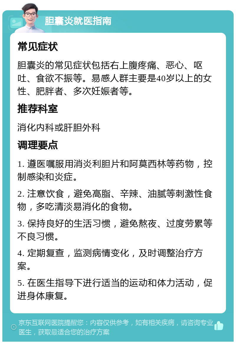 胆囊炎就医指南 常见症状 胆囊炎的常见症状包括右上腹疼痛、恶心、呕吐、食欲不振等。易感人群主要是40岁以上的女性、肥胖者、多次妊娠者等。 推荐科室 消化内科或肝胆外科 调理要点 1. 遵医嘱服用消炎利胆片和阿莫西林等药物，控制感染和炎症。 2. 注意饮食，避免高脂、辛辣、油腻等刺激性食物，多吃清淡易消化的食物。 3. 保持良好的生活习惯，避免熬夜、过度劳累等不良习惯。 4. 定期复查，监测病情变化，及时调整治疗方案。 5. 在医生指导下进行适当的运动和体力活动，促进身体康复。