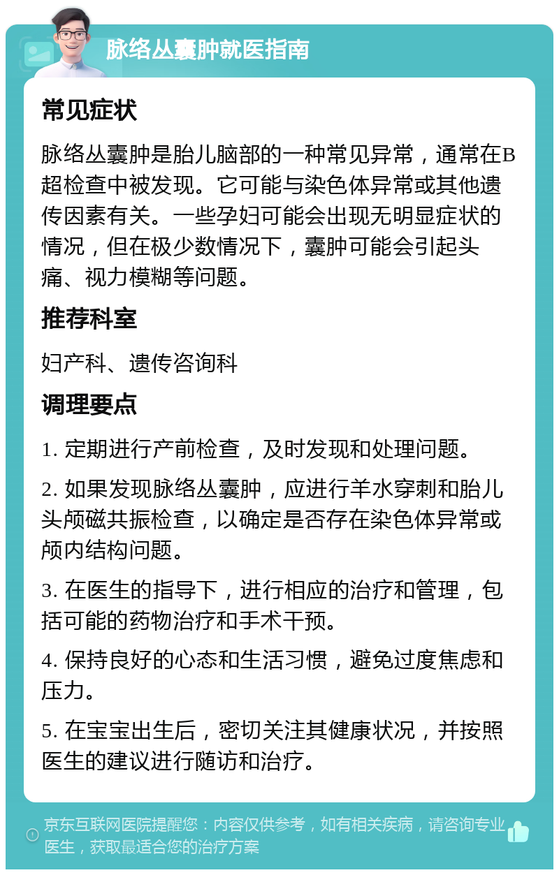 脉络丛囊肿就医指南 常见症状 脉络丛囊肿是胎儿脑部的一种常见异常，通常在B超检查中被发现。它可能与染色体异常或其他遗传因素有关。一些孕妇可能会出现无明显症状的情况，但在极少数情况下，囊肿可能会引起头痛、视力模糊等问题。 推荐科室 妇产科、遗传咨询科 调理要点 1. 定期进行产前检查，及时发现和处理问题。 2. 如果发现脉络丛囊肿，应进行羊水穿刺和胎儿头颅磁共振检查，以确定是否存在染色体异常或颅内结构问题。 3. 在医生的指导下，进行相应的治疗和管理，包括可能的药物治疗和手术干预。 4. 保持良好的心态和生活习惯，避免过度焦虑和压力。 5. 在宝宝出生后，密切关注其健康状况，并按照医生的建议进行随访和治疗。