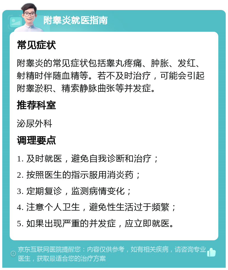 附睾炎就医指南 常见症状 附睾炎的常见症状包括睾丸疼痛、肿胀、发红、射精时伴随血精等。若不及时治疗，可能会引起附睾淤积、精索静脉曲张等并发症。 推荐科室 泌尿外科 调理要点 1. 及时就医，避免自我诊断和治疗； 2. 按照医生的指示服用消炎药； 3. 定期复诊，监测病情变化； 4. 注意个人卫生，避免性生活过于频繁； 5. 如果出现严重的并发症，应立即就医。