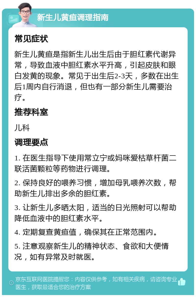 新生儿黄疸调理指南 常见症状 新生儿黄疸是指新生儿出生后由于胆红素代谢异常，导致血液中胆红素水平升高，引起皮肤和眼白发黄的现象。常见于出生后2-3天，多数在出生后1周内自行消退，但也有一部分新生儿需要治疗。 推荐科室 儿科 调理要点 1. 在医生指导下使用常立宁或妈咪爱枯草杆菌二联活菌颗粒等药物进行调理。 2. 保持良好的喂养习惯，增加母乳喂养次数，帮助新生儿排出多余的胆红素。 3. 让新生儿多晒太阳，适当的日光照射可以帮助降低血液中的胆红素水平。 4. 定期复查黄疸值，确保其在正常范围内。 5. 注意观察新生儿的精神状态、食欲和大便情况，如有异常及时就医。