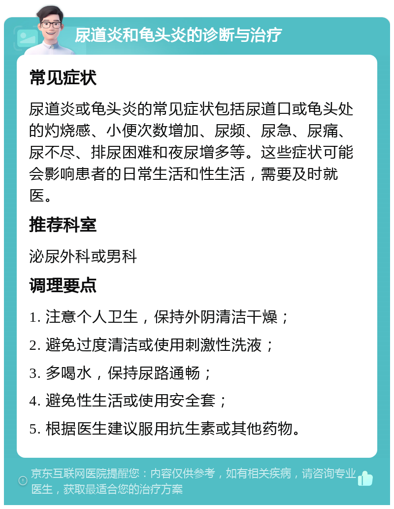 尿道炎和龟头炎的诊断与治疗 常见症状 尿道炎或龟头炎的常见症状包括尿道口或龟头处的灼烧感、小便次数增加、尿频、尿急、尿痛、尿不尽、排尿困难和夜尿增多等。这些症状可能会影响患者的日常生活和性生活，需要及时就医。 推荐科室 泌尿外科或男科 调理要点 1. 注意个人卫生，保持外阴清洁干燥； 2. 避免过度清洁或使用刺激性洗液； 3. 多喝水，保持尿路通畅； 4. 避免性生活或使用安全套； 5. 根据医生建议服用抗生素或其他药物。