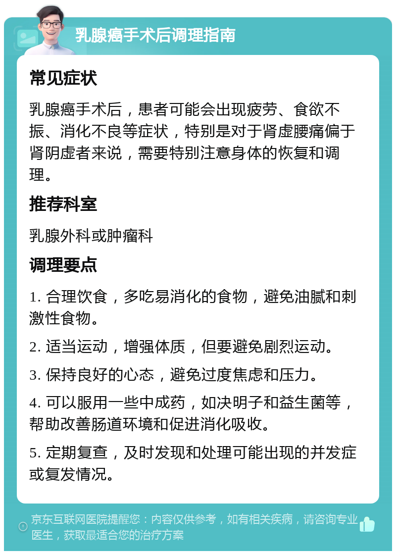 乳腺癌手术后调理指南 常见症状 乳腺癌手术后，患者可能会出现疲劳、食欲不振、消化不良等症状，特别是对于肾虚腰痛偏于肾阴虚者来说，需要特别注意身体的恢复和调理。 推荐科室 乳腺外科或肿瘤科 调理要点 1. 合理饮食，多吃易消化的食物，避免油腻和刺激性食物。 2. 适当运动，增强体质，但要避免剧烈运动。 3. 保持良好的心态，避免过度焦虑和压力。 4. 可以服用一些中成药，如决明子和益生菌等，帮助改善肠道环境和促进消化吸收。 5. 定期复查，及时发现和处理可能出现的并发症或复发情况。