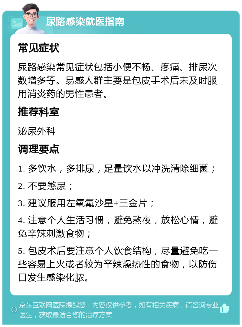 尿路感染就医指南 常见症状 尿路感染常见症状包括小便不畅、疼痛、排尿次数增多等。易感人群主要是包皮手术后未及时服用消炎药的男性患者。 推荐科室 泌尿外科 调理要点 1. 多饮水，多排尿，足量饮水以冲洗清除细菌； 2. 不要憋尿； 3. 建议服用左氧氟沙星+三金片； 4. 注意个人生活习惯，避免熬夜，放松心情，避免辛辣刺激食物； 5. 包皮术后要注意个人饮食结构，尽量避免吃一些容易上火或者较为辛辣燥热性的食物，以防伤口发生感染化脓。