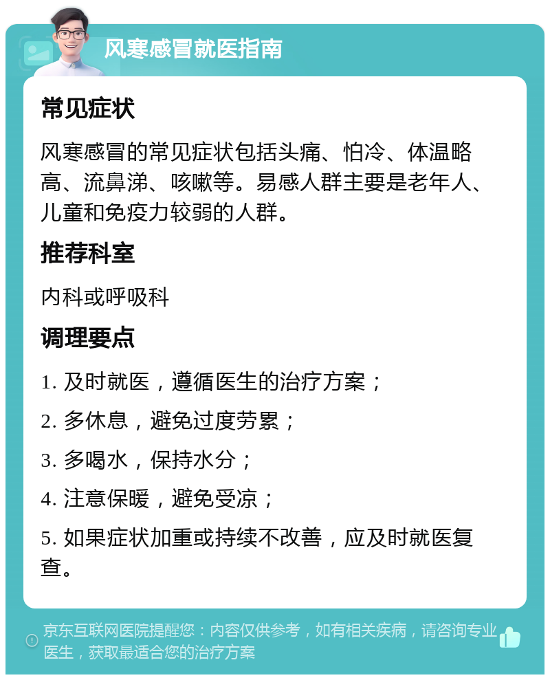 风寒感冒就医指南 常见症状 风寒感冒的常见症状包括头痛、怕冷、体温略高、流鼻涕、咳嗽等。易感人群主要是老年人、儿童和免疫力较弱的人群。 推荐科室 内科或呼吸科 调理要点 1. 及时就医，遵循医生的治疗方案； 2. 多休息，避免过度劳累； 3. 多喝水，保持水分； 4. 注意保暖，避免受凉； 5. 如果症状加重或持续不改善，应及时就医复查。