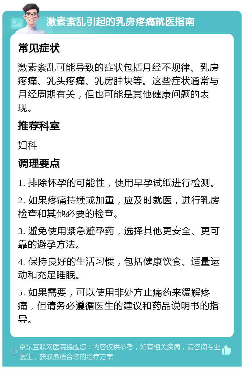 激素紊乱引起的乳房疼痛就医指南 常见症状 激素紊乱可能导致的症状包括月经不规律、乳房疼痛、乳头疼痛、乳房肿块等。这些症状通常与月经周期有关，但也可能是其他健康问题的表现。 推荐科室 妇科 调理要点 1. 排除怀孕的可能性，使用早孕试纸进行检测。 2. 如果疼痛持续或加重，应及时就医，进行乳房检查和其他必要的检查。 3. 避免使用紧急避孕药，选择其他更安全、更可靠的避孕方法。 4. 保持良好的生活习惯，包括健康饮食、适量运动和充足睡眠。 5. 如果需要，可以使用非处方止痛药来缓解疼痛，但请务必遵循医生的建议和药品说明书的指导。