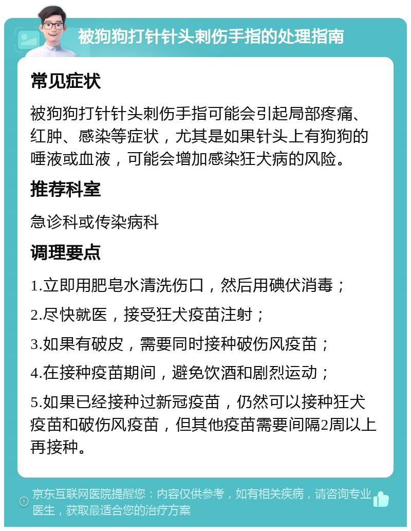 被狗狗打针针头刺伤手指的处理指南 常见症状 被狗狗打针针头刺伤手指可能会引起局部疼痛、红肿、感染等症状，尤其是如果针头上有狗狗的唾液或血液，可能会增加感染狂犬病的风险。 推荐科室 急诊科或传染病科 调理要点 1.立即用肥皂水清洗伤口，然后用碘伏消毒； 2.尽快就医，接受狂犬疫苗注射； 3.如果有破皮，需要同时接种破伤风疫苗； 4.在接种疫苗期间，避免饮酒和剧烈运动； 5.如果已经接种过新冠疫苗，仍然可以接种狂犬疫苗和破伤风疫苗，但其他疫苗需要间隔2周以上再接种。