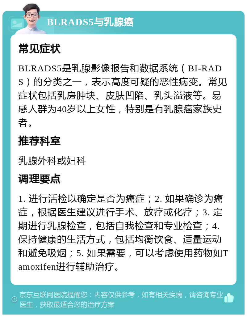 BLRADS5与乳腺癌 常见症状 BLRADS5是乳腺影像报告和数据系统（BI-RADS）的分类之一，表示高度可疑的恶性病变。常见症状包括乳房肿块、皮肤凹陷、乳头溢液等。易感人群为40岁以上女性，特别是有乳腺癌家族史者。 推荐科室 乳腺外科或妇科 调理要点 1. 进行活检以确定是否为癌症；2. 如果确诊为癌症，根据医生建议进行手术、放疗或化疗；3. 定期进行乳腺检查，包括自我检查和专业检查；4. 保持健康的生活方式，包括均衡饮食、适量运动和避免吸烟；5. 如果需要，可以考虑使用药物如Tamoxifen进行辅助治疗。