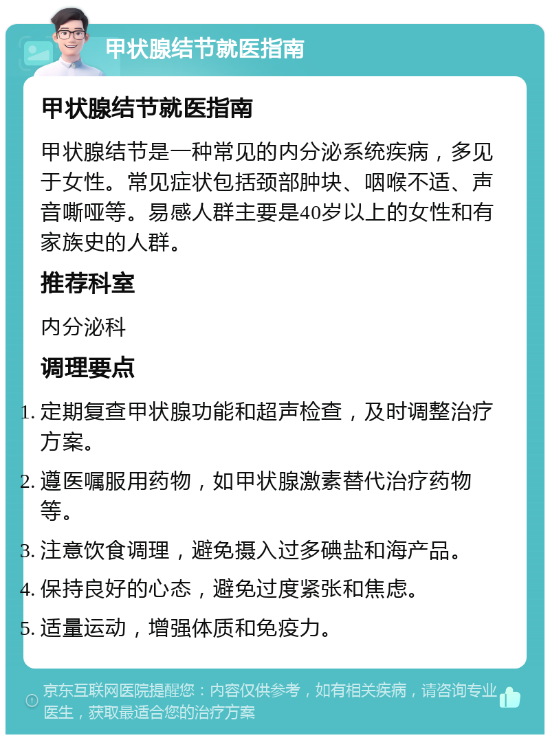 甲状腺结节就医指南 甲状腺结节就医指南 甲状腺结节是一种常见的内分泌系统疾病，多见于女性。常见症状包括颈部肿块、咽喉不适、声音嘶哑等。易感人群主要是40岁以上的女性和有家族史的人群。 推荐科室 内分泌科 调理要点 定期复查甲状腺功能和超声检查，及时调整治疗方案。 遵医嘱服用药物，如甲状腺激素替代治疗药物等。 注意饮食调理，避免摄入过多碘盐和海产品。 保持良好的心态，避免过度紧张和焦虑。 适量运动，增强体质和免疫力。