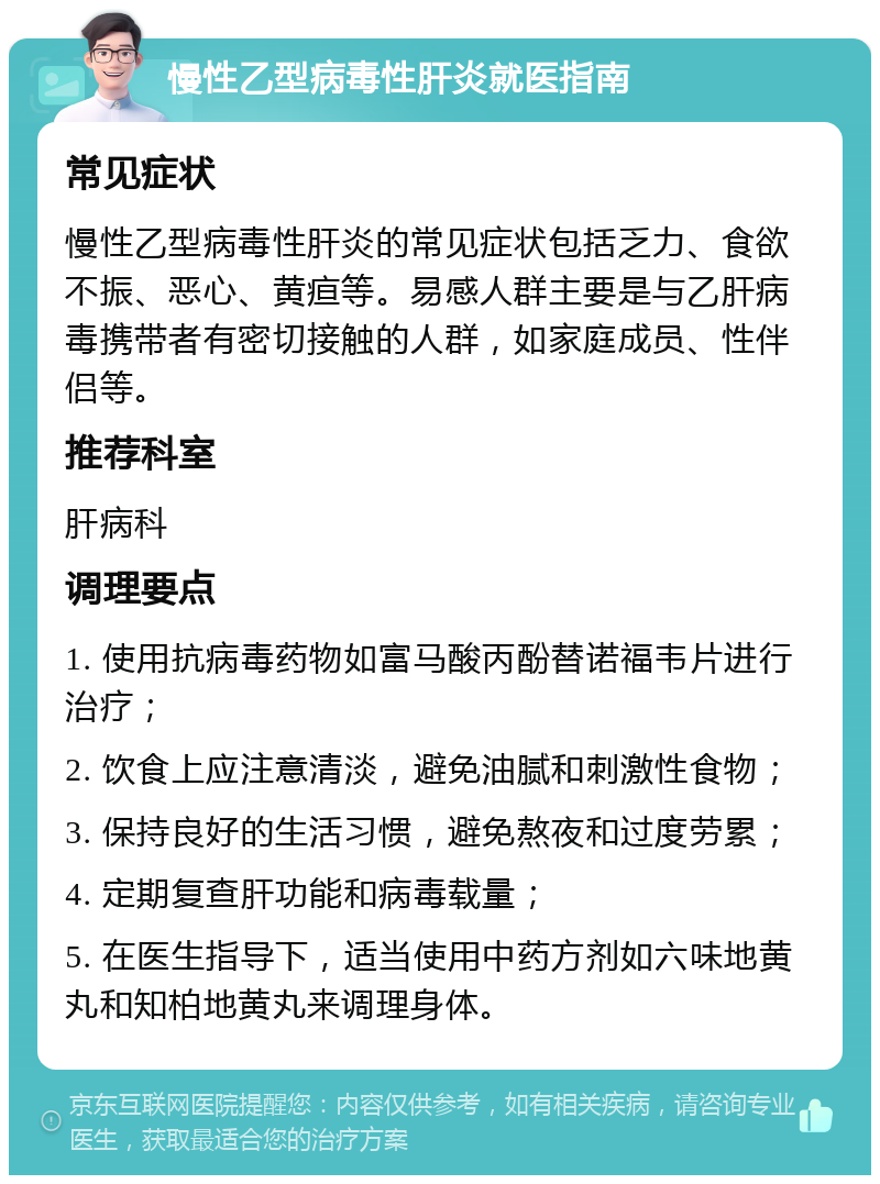 慢性乙型病毒性肝炎就医指南 常见症状 慢性乙型病毒性肝炎的常见症状包括乏力、食欲不振、恶心、黄疸等。易感人群主要是与乙肝病毒携带者有密切接触的人群，如家庭成员、性伴侣等。 推荐科室 肝病科 调理要点 1. 使用抗病毒药物如富马酸丙酚替诺福韦片进行治疗； 2. 饮食上应注意清淡，避免油腻和刺激性食物； 3. 保持良好的生活习惯，避免熬夜和过度劳累； 4. 定期复查肝功能和病毒载量； 5. 在医生指导下，适当使用中药方剂如六味地黄丸和知柏地黄丸来调理身体。