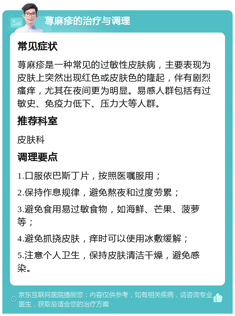 荨麻疹的治疗与调理 常见症状 荨麻疹是一种常见的过敏性皮肤病，主要表现为皮肤上突然出现红色或皮肤色的隆起，伴有剧烈瘙痒，尤其在夜间更为明显。易感人群包括有过敏史、免疫力低下、压力大等人群。 推荐科室 皮肤科 调理要点 1.口服依巴斯丁片，按照医嘱服用； 2.保持作息规律，避免熬夜和过度劳累； 3.避免食用易过敏食物，如海鲜、芒果、菠萝等； 4.避免抓挠皮肤，痒时可以使用冰敷缓解； 5.注意个人卫生，保持皮肤清洁干燥，避免感染。