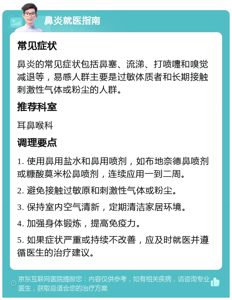 鼻炎就医指南 常见症状 鼻炎的常见症状包括鼻塞、流涕、打喷嚏和嗅觉减退等，易感人群主要是过敏体质者和长期接触刺激性气体或粉尘的人群。 推荐科室 耳鼻喉科 调理要点 1. 使用鼻用盐水和鼻用喷剂，如布地奈德鼻喷剂或糠酸莫米松鼻喷剂，连续应用一到二周。 2. 避免接触过敏原和刺激性气体或粉尘。 3. 保持室内空气清新，定期清洁家居环境。 4. 加强身体锻炼，提高免疫力。 5. 如果症状严重或持续不改善，应及时就医并遵循医生的治疗建议。