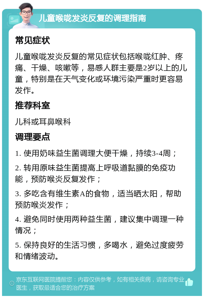 儿童喉咙发炎反复的调理指南 常见症状 儿童喉咙发炎反复的常见症状包括喉咙红肿、疼痛、干燥、咳嗽等，易感人群主要是2岁以上的儿童，特别是在天气变化或环境污染严重时更容易发作。 推荐科室 儿科或耳鼻喉科 调理要点 1. 使用奶味益生菌调理大便干燥，持续3-4周； 2. 转用原味益生菌提高上呼吸道黏膜的免疫功能，预防喉炎反复发作； 3. 多吃含有维生素A的食物，适当晒太阳，帮助预防喉炎发作； 4. 避免同时使用两种益生菌，建议集中调理一种情况； 5. 保持良好的生活习惯，多喝水，避免过度疲劳和情绪波动。