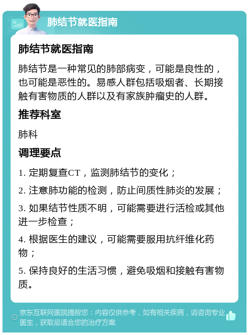 肺结节就医指南 肺结节就医指南 肺结节是一种常见的肺部病变，可能是良性的，也可能是恶性的。易感人群包括吸烟者、长期接触有害物质的人群以及有家族肿瘤史的人群。 推荐科室 肺科 调理要点 1. 定期复查CT，监测肺结节的变化； 2. 注意肺功能的检测，防止间质性肺炎的发展； 3. 如果结节性质不明，可能需要进行活检或其他进一步检查； 4. 根据医生的建议，可能需要服用抗纤维化药物； 5. 保持良好的生活习惯，避免吸烟和接触有害物质。