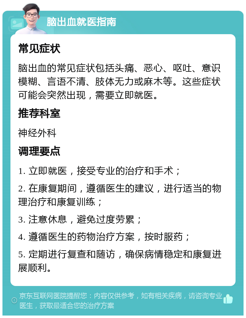 脑出血就医指南 常见症状 脑出血的常见症状包括头痛、恶心、呕吐、意识模糊、言语不清、肢体无力或麻木等。这些症状可能会突然出现，需要立即就医。 推荐科室 神经外科 调理要点 1. 立即就医，接受专业的治疗和手术； 2. 在康复期间，遵循医生的建议，进行适当的物理治疗和康复训练； 3. 注意休息，避免过度劳累； 4. 遵循医生的药物治疗方案，按时服药； 5. 定期进行复查和随访，确保病情稳定和康复进展顺利。