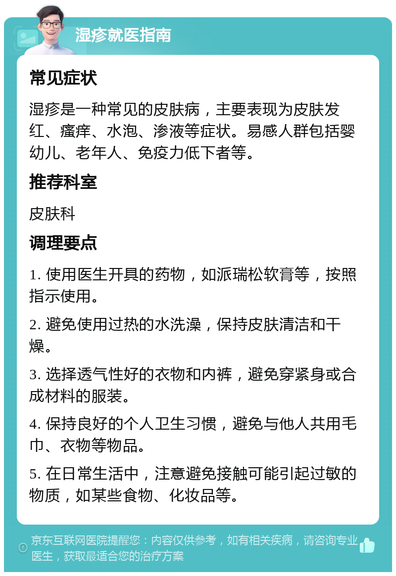 湿疹就医指南 常见症状 湿疹是一种常见的皮肤病，主要表现为皮肤发红、瘙痒、水泡、渗液等症状。易感人群包括婴幼儿、老年人、免疫力低下者等。 推荐科室 皮肤科 调理要点 1. 使用医生开具的药物，如派瑞松软膏等，按照指示使用。 2. 避免使用过热的水洗澡，保持皮肤清洁和干燥。 3. 选择透气性好的衣物和内裤，避免穿紧身或合成材料的服装。 4. 保持良好的个人卫生习惯，避免与他人共用毛巾、衣物等物品。 5. 在日常生活中，注意避免接触可能引起过敏的物质，如某些食物、化妆品等。