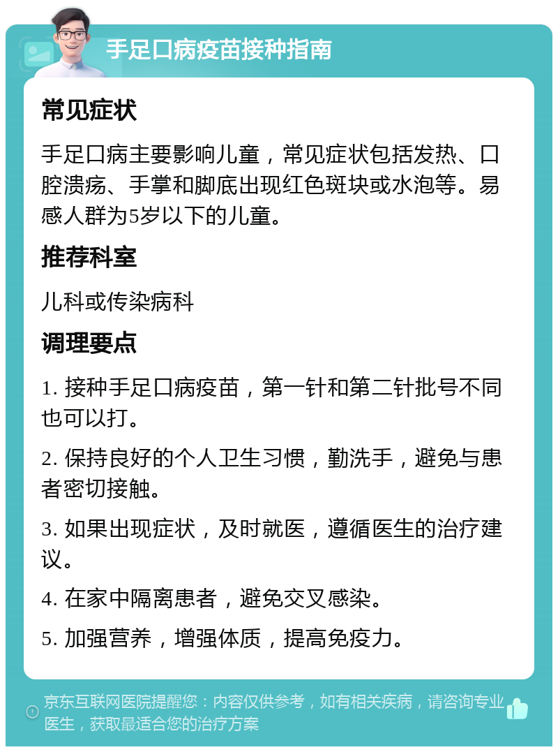 手足口病疫苗接种指南 常见症状 手足口病主要影响儿童，常见症状包括发热、口腔溃疡、手掌和脚底出现红色斑块或水泡等。易感人群为5岁以下的儿童。 推荐科室 儿科或传染病科 调理要点 1. 接种手足口病疫苗，第一针和第二针批号不同也可以打。 2. 保持良好的个人卫生习惯，勤洗手，避免与患者密切接触。 3. 如果出现症状，及时就医，遵循医生的治疗建议。 4. 在家中隔离患者，避免交叉感染。 5. 加强营养，增强体质，提高免疫力。