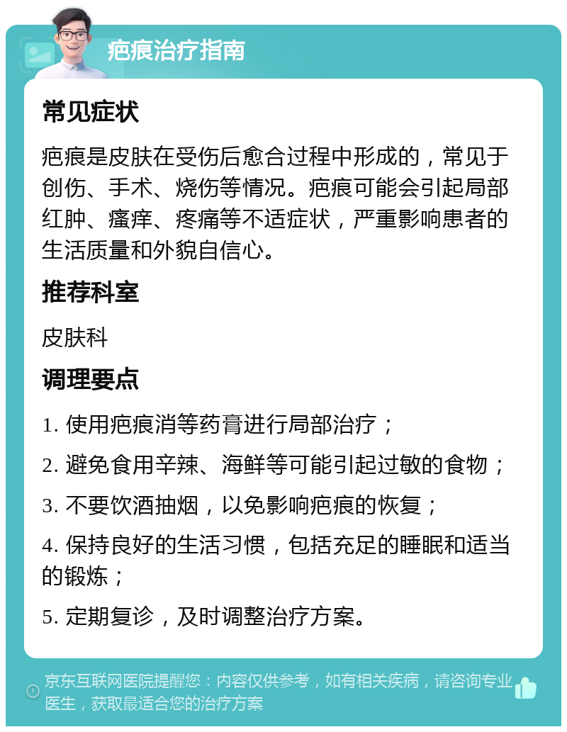 疤痕治疗指南 常见症状 疤痕是皮肤在受伤后愈合过程中形成的，常见于创伤、手术、烧伤等情况。疤痕可能会引起局部红肿、瘙痒、疼痛等不适症状，严重影响患者的生活质量和外貌自信心。 推荐科室 皮肤科 调理要点 1. 使用疤痕消等药膏进行局部治疗； 2. 避免食用辛辣、海鲜等可能引起过敏的食物； 3. 不要饮酒抽烟，以免影响疤痕的恢复； 4. 保持良好的生活习惯，包括充足的睡眠和适当的锻炼； 5. 定期复诊，及时调整治疗方案。