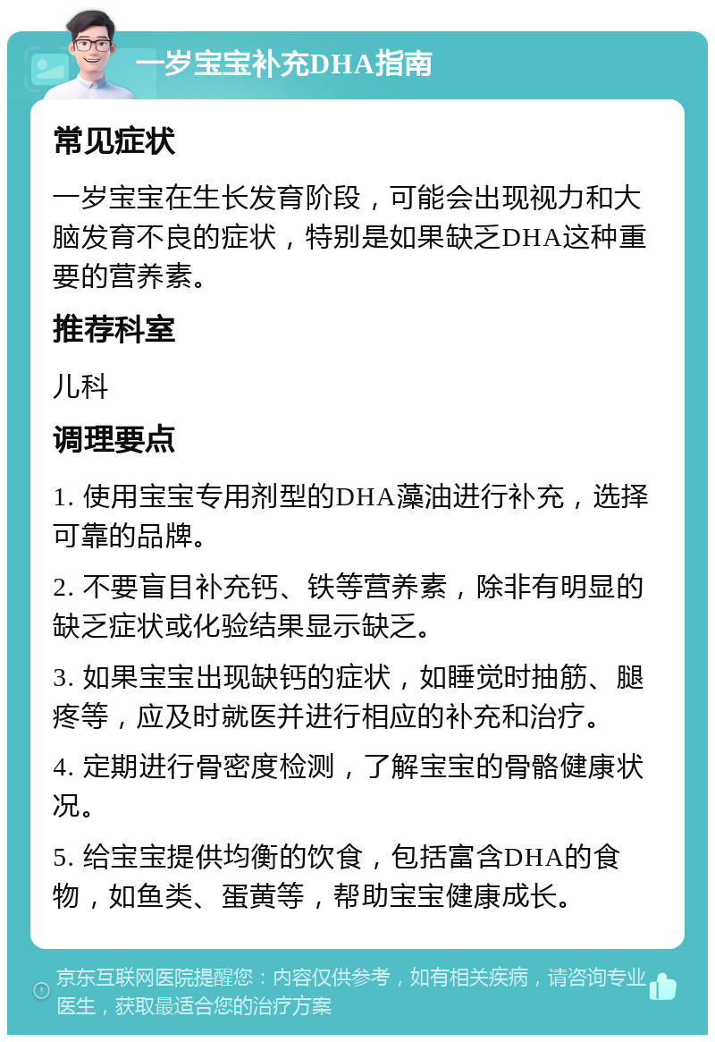 一岁宝宝补充DHA指南 常见症状 一岁宝宝在生长发育阶段，可能会出现视力和大脑发育不良的症状，特别是如果缺乏DHA这种重要的营养素。 推荐科室 儿科 调理要点 1. 使用宝宝专用剂型的DHA藻油进行补充，选择可靠的品牌。 2. 不要盲目补充钙、铁等营养素，除非有明显的缺乏症状或化验结果显示缺乏。 3. 如果宝宝出现缺钙的症状，如睡觉时抽筋、腿疼等，应及时就医并进行相应的补充和治疗。 4. 定期进行骨密度检测，了解宝宝的骨骼健康状况。 5. 给宝宝提供均衡的饮食，包括富含DHA的食物，如鱼类、蛋黄等，帮助宝宝健康成长。