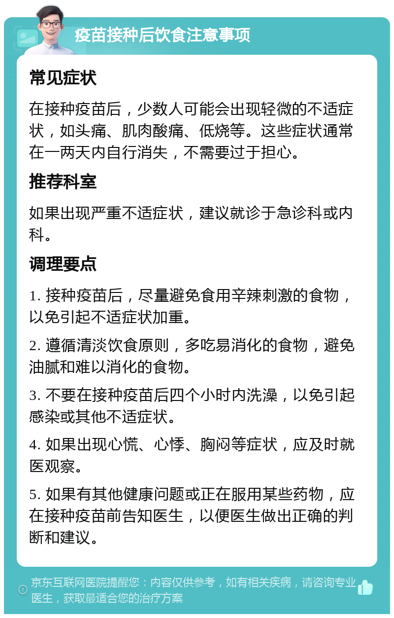 疫苗接种后饮食注意事项 常见症状 在接种疫苗后，少数人可能会出现轻微的不适症状，如头痛、肌肉酸痛、低烧等。这些症状通常在一两天内自行消失，不需要过于担心。 推荐科室 如果出现严重不适症状，建议就诊于急诊科或内科。 调理要点 1. 接种疫苗后，尽量避免食用辛辣刺激的食物，以免引起不适症状加重。 2. 遵循清淡饮食原则，多吃易消化的食物，避免油腻和难以消化的食物。 3. 不要在接种疫苗后四个小时内洗澡，以免引起感染或其他不适症状。 4. 如果出现心慌、心悸、胸闷等症状，应及时就医观察。 5. 如果有其他健康问题或正在服用某些药物，应在接种疫苗前告知医生，以便医生做出正确的判断和建议。