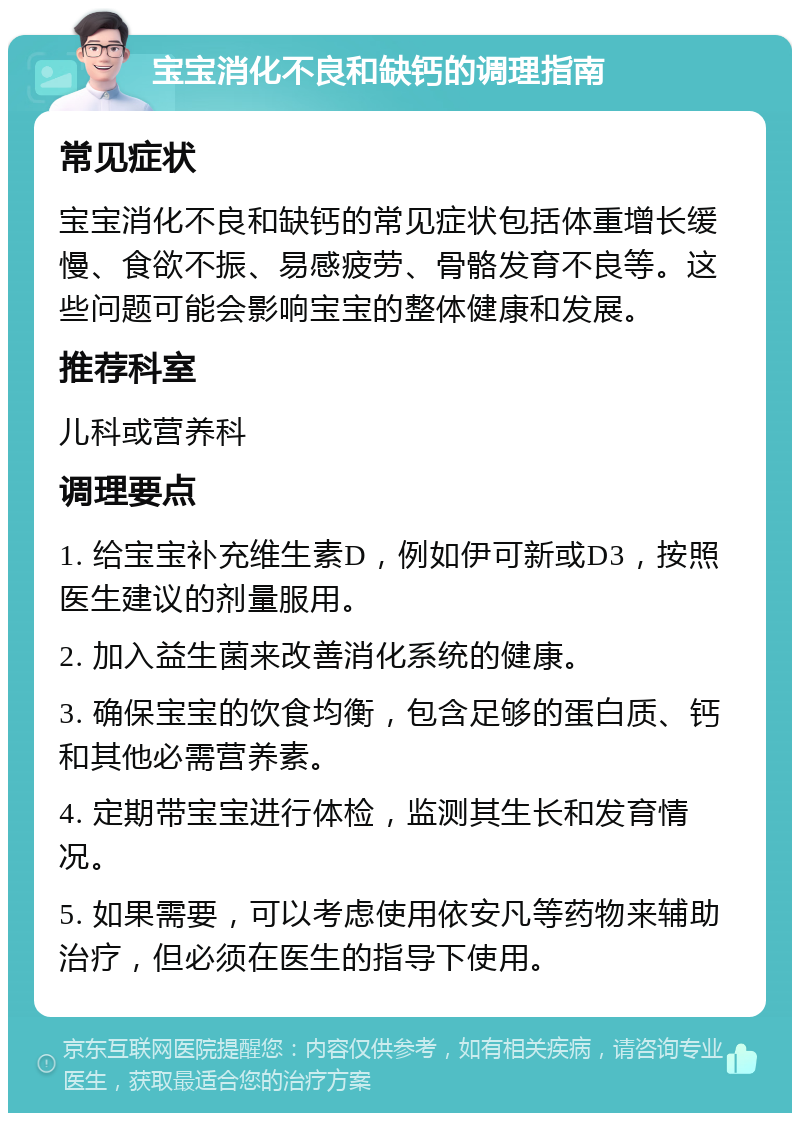 宝宝消化不良和缺钙的调理指南 常见症状 宝宝消化不良和缺钙的常见症状包括体重增长缓慢、食欲不振、易感疲劳、骨骼发育不良等。这些问题可能会影响宝宝的整体健康和发展。 推荐科室 儿科或营养科 调理要点 1. 给宝宝补充维生素D，例如伊可新或D3，按照医生建议的剂量服用。 2. 加入益生菌来改善消化系统的健康。 3. 确保宝宝的饮食均衡，包含足够的蛋白质、钙和其他必需营养素。 4. 定期带宝宝进行体检，监测其生长和发育情况。 5. 如果需要，可以考虑使用依安凡等药物来辅助治疗，但必须在医生的指导下使用。