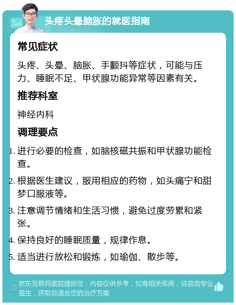 头疼头晕脑胀的就医指南 常见症状 头疼、头晕、脑胀、手颤抖等症状，可能与压力、睡眠不足、甲状腺功能异常等因素有关。 推荐科室 神经内科 调理要点 进行必要的检查，如脑核磁共振和甲状腺功能检查。 根据医生建议，服用相应的药物，如头痛宁和甜梦口服液等。 注意调节情绪和生活习惯，避免过度劳累和紧张。 保持良好的睡眠质量，规律作息。 适当进行放松和锻炼，如瑜伽、散步等。