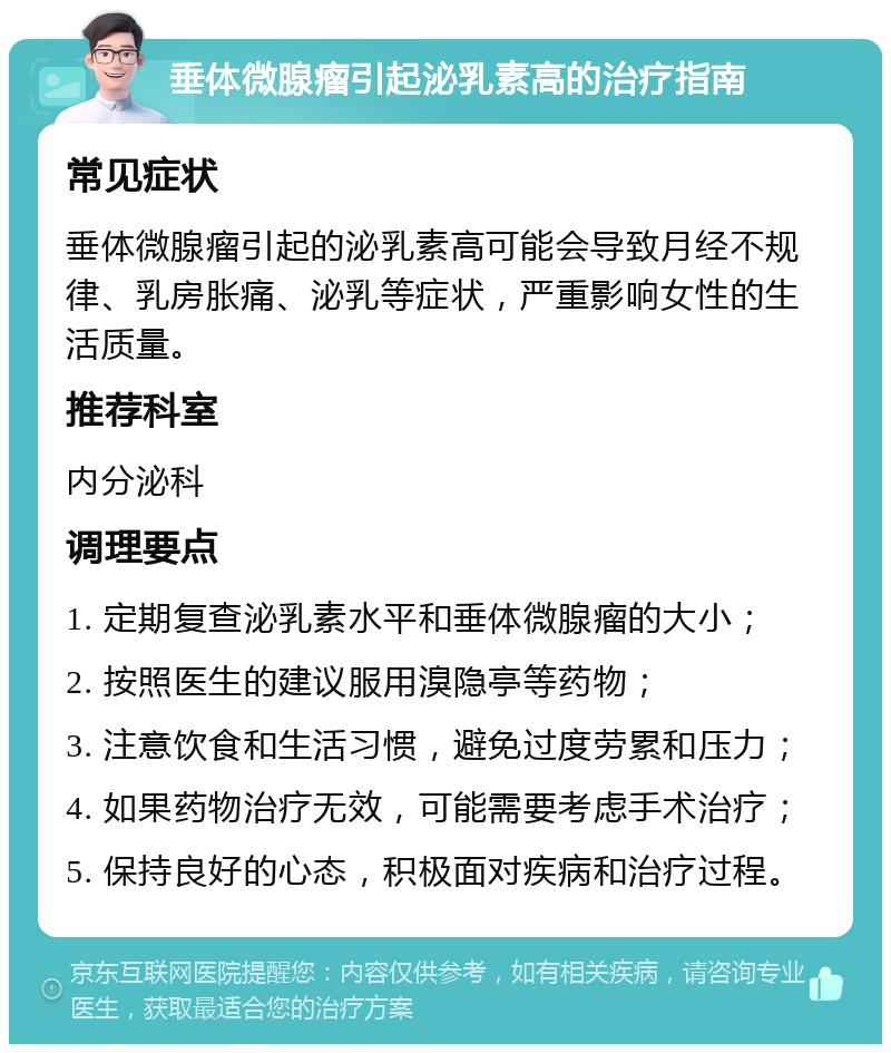 垂体微腺瘤引起泌乳素高的治疗指南 常见症状 垂体微腺瘤引起的泌乳素高可能会导致月经不规律、乳房胀痛、泌乳等症状，严重影响女性的生活质量。 推荐科室 内分泌科 调理要点 1. 定期复查泌乳素水平和垂体微腺瘤的大小； 2. 按照医生的建议服用溴隐亭等药物； 3. 注意饮食和生活习惯，避免过度劳累和压力； 4. 如果药物治疗无效，可能需要考虑手术治疗； 5. 保持良好的心态，积极面对疾病和治疗过程。