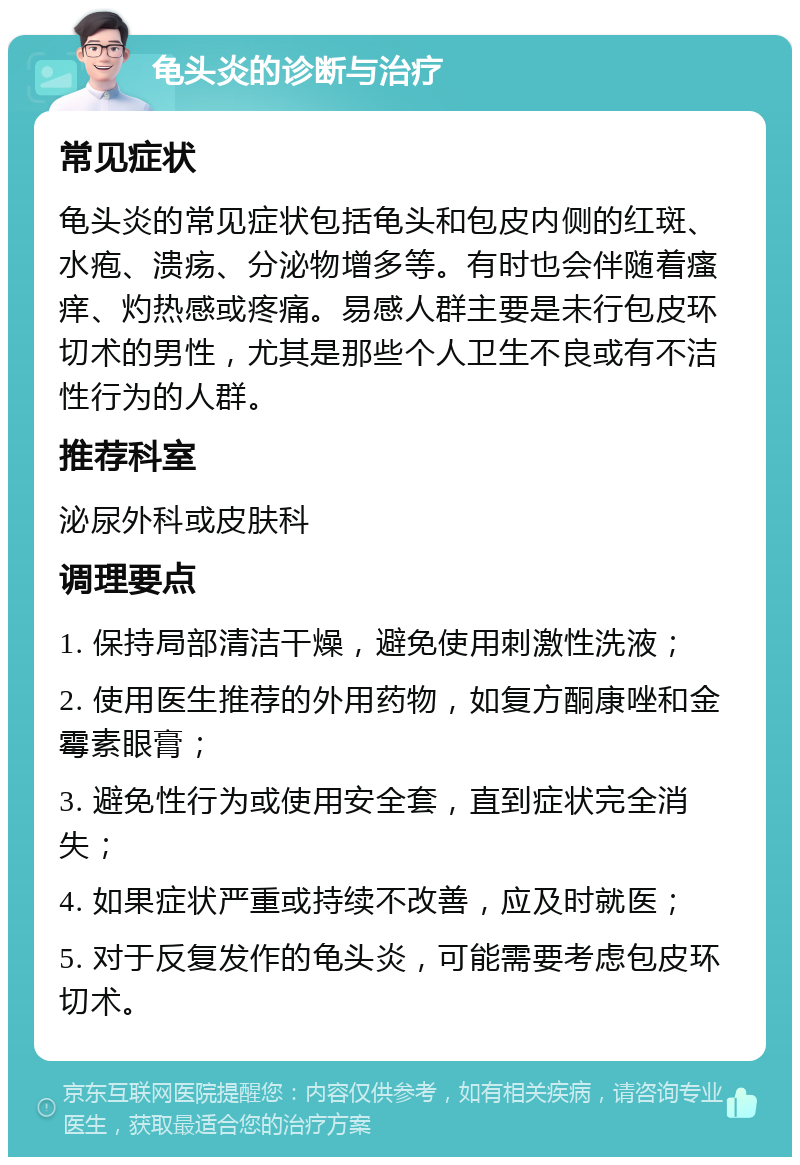 龟头炎的诊断与治疗 常见症状 龟头炎的常见症状包括龟头和包皮内侧的红斑、水疱、溃疡、分泌物增多等。有时也会伴随着瘙痒、灼热感或疼痛。易感人群主要是未行包皮环切术的男性，尤其是那些个人卫生不良或有不洁性行为的人群。 推荐科室 泌尿外科或皮肤科 调理要点 1. 保持局部清洁干燥，避免使用刺激性洗液； 2. 使用医生推荐的外用药物，如复方酮康唑和金霉素眼膏； 3. 避免性行为或使用安全套，直到症状完全消失； 4. 如果症状严重或持续不改善，应及时就医； 5. 对于反复发作的龟头炎，可能需要考虑包皮环切术。