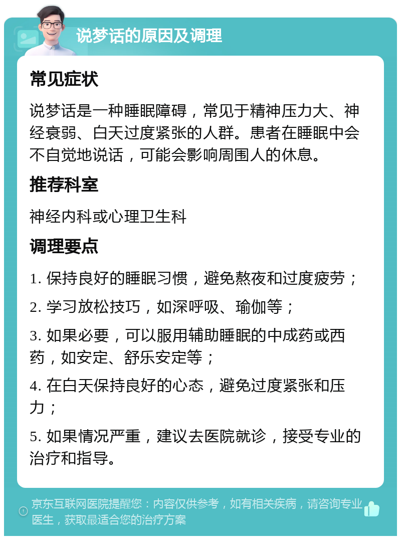 说梦话的原因及调理 常见症状 说梦话是一种睡眠障碍，常见于精神压力大、神经衰弱、白天过度紧张的人群。患者在睡眠中会不自觉地说话，可能会影响周围人的休息。 推荐科室 神经内科或心理卫生科 调理要点 1. 保持良好的睡眠习惯，避免熬夜和过度疲劳； 2. 学习放松技巧，如深呼吸、瑜伽等； 3. 如果必要，可以服用辅助睡眠的中成药或西药，如安定、舒乐安定等； 4. 在白天保持良好的心态，避免过度紧张和压力； 5. 如果情况严重，建议去医院就诊，接受专业的治疗和指导。