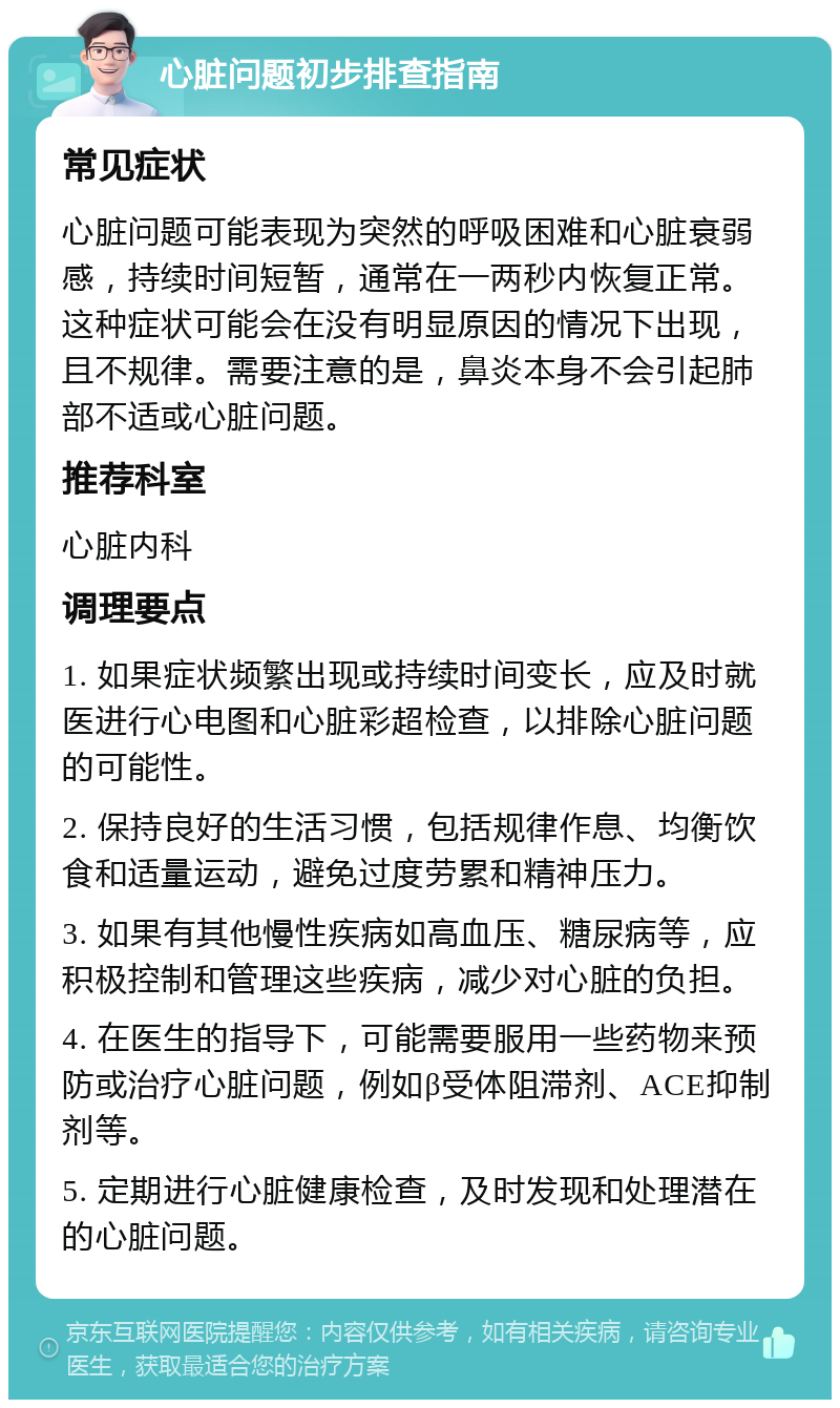 心脏问题初步排查指南 常见症状 心脏问题可能表现为突然的呼吸困难和心脏衰弱感，持续时间短暂，通常在一两秒内恢复正常。这种症状可能会在没有明显原因的情况下出现，且不规律。需要注意的是，鼻炎本身不会引起肺部不适或心脏问题。 推荐科室 心脏内科 调理要点 1. 如果症状频繁出现或持续时间变长，应及时就医进行心电图和心脏彩超检查，以排除心脏问题的可能性。 2. 保持良好的生活习惯，包括规律作息、均衡饮食和适量运动，避免过度劳累和精神压力。 3. 如果有其他慢性疾病如高血压、糖尿病等，应积极控制和管理这些疾病，减少对心脏的负担。 4. 在医生的指导下，可能需要服用一些药物来预防或治疗心脏问题，例如β受体阻滞剂、ACE抑制剂等。 5. 定期进行心脏健康检查，及时发现和处理潜在的心脏问题。