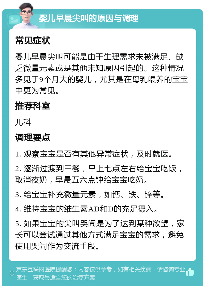 婴儿早晨尖叫的原因与调理 常见症状 婴儿早晨尖叫可能是由于生理需求未被满足、缺乏微量元素或是其他未知原因引起的。这种情况多见于9个月大的婴儿，尤其是在母乳喂养的宝宝中更为常见。 推荐科室 儿科 调理要点 1. 观察宝宝是否有其他异常症状，及时就医。 2. 逐渐过渡到三餐，早上七点左右给宝宝吃饭，取消夜奶，早晨五六点钟给宝宝吃奶。 3. 给宝宝补充微量元素，如钙、铁、锌等。 4. 维持宝宝的维生素AD和D的充足摄入。 5. 如果宝宝的尖叫哭闹是为了达到某种欲望，家长可以尝试通过其他方式满足宝宝的需求，避免使用哭闹作为交流手段。