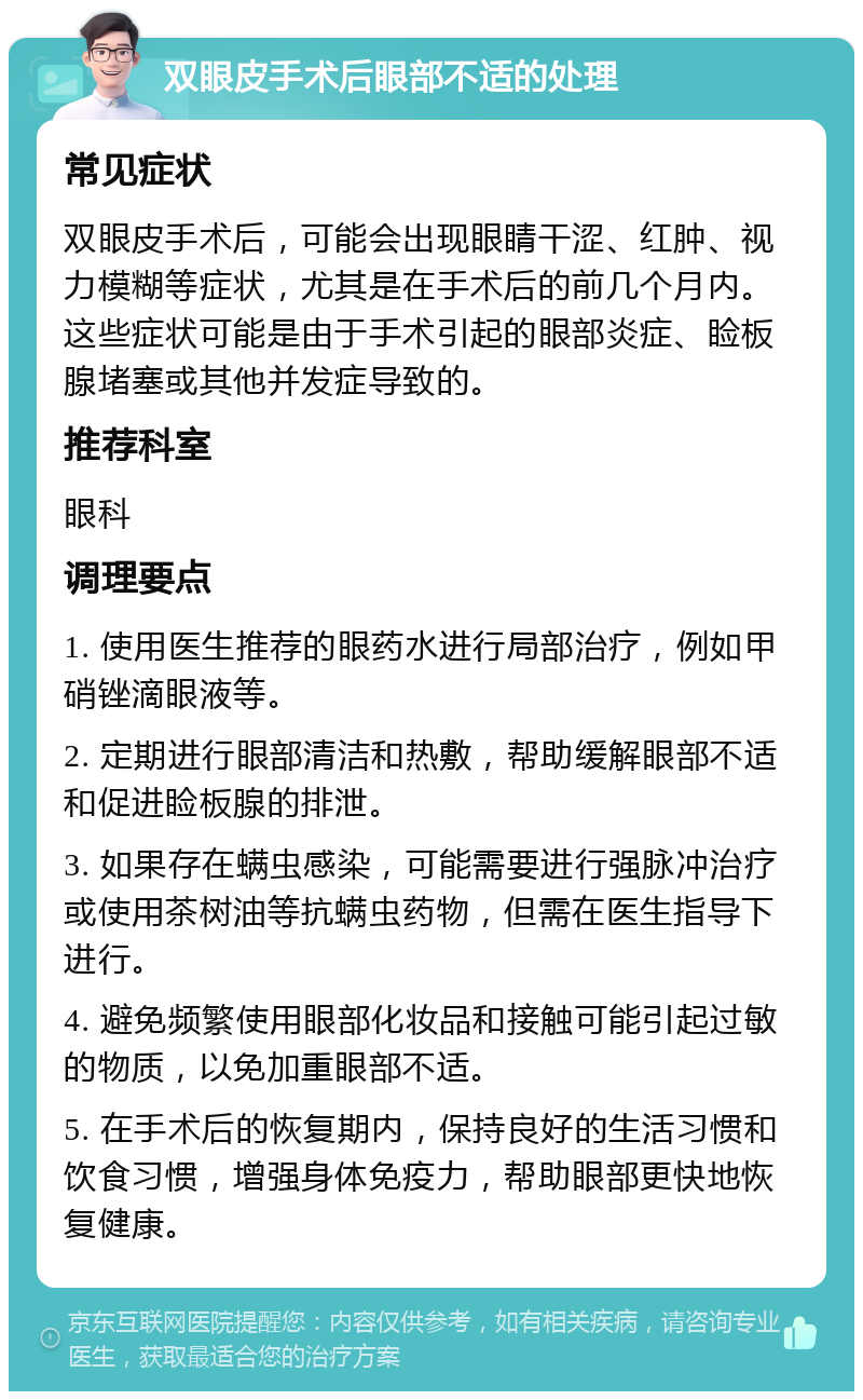 双眼皮手术后眼部不适的处理 常见症状 双眼皮手术后，可能会出现眼睛干涩、红肿、视力模糊等症状，尤其是在手术后的前几个月内。这些症状可能是由于手术引起的眼部炎症、睑板腺堵塞或其他并发症导致的。 推荐科室 眼科 调理要点 1. 使用医生推荐的眼药水进行局部治疗，例如甲硝锉滴眼液等。 2. 定期进行眼部清洁和热敷，帮助缓解眼部不适和促进睑板腺的排泄。 3. 如果存在螨虫感染，可能需要进行强脉冲治疗或使用茶树油等抗螨虫药物，但需在医生指导下进行。 4. 避免频繁使用眼部化妆品和接触可能引起过敏的物质，以免加重眼部不适。 5. 在手术后的恢复期内，保持良好的生活习惯和饮食习惯，增强身体免疫力，帮助眼部更快地恢复健康。