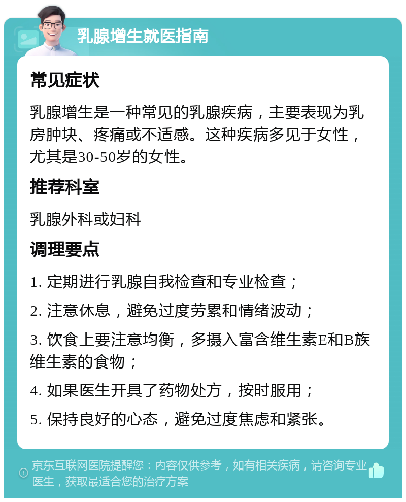 乳腺增生就医指南 常见症状 乳腺增生是一种常见的乳腺疾病，主要表现为乳房肿块、疼痛或不适感。这种疾病多见于女性，尤其是30-50岁的女性。 推荐科室 乳腺外科或妇科 调理要点 1. 定期进行乳腺自我检查和专业检查； 2. 注意休息，避免过度劳累和情绪波动； 3. 饮食上要注意均衡，多摄入富含维生素E和B族维生素的食物； 4. 如果医生开具了药物处方，按时服用； 5. 保持良好的心态，避免过度焦虑和紧张。