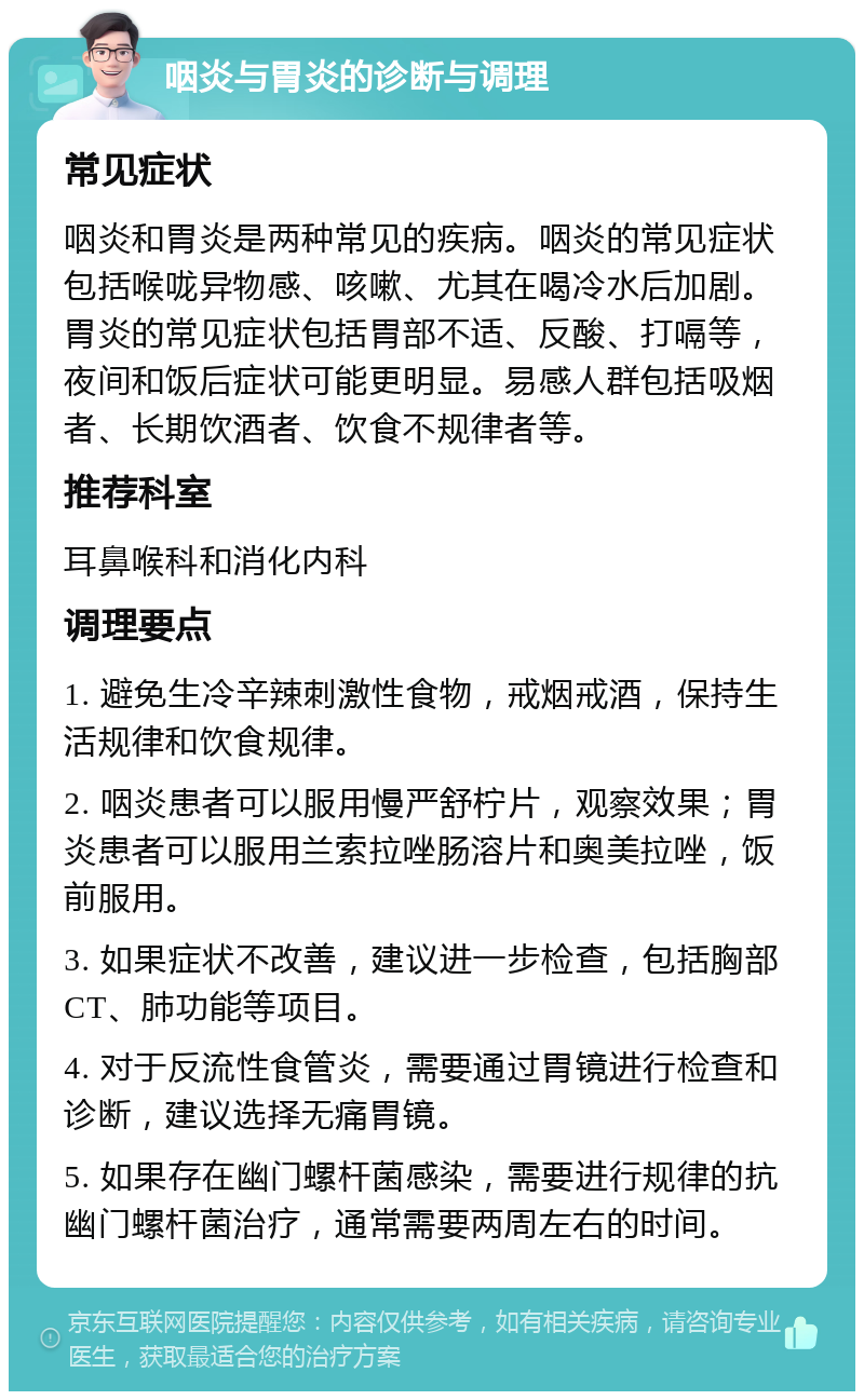 咽炎与胃炎的诊断与调理 常见症状 咽炎和胃炎是两种常见的疾病。咽炎的常见症状包括喉咙异物感、咳嗽、尤其在喝冷水后加剧。胃炎的常见症状包括胃部不适、反酸、打嗝等，夜间和饭后症状可能更明显。易感人群包括吸烟者、长期饮酒者、饮食不规律者等。 推荐科室 耳鼻喉科和消化内科 调理要点 1. 避免生冷辛辣刺激性食物，戒烟戒酒，保持生活规律和饮食规律。 2. 咽炎患者可以服用慢严舒柠片，观察效果；胃炎患者可以服用兰索拉唑肠溶片和奥美拉唑，饭前服用。 3. 如果症状不改善，建议进一步检查，包括胸部CT、肺功能等项目。 4. 对于反流性食管炎，需要通过胃镜进行检查和诊断，建议选择无痛胃镜。 5. 如果存在幽门螺杆菌感染，需要进行规律的抗幽门螺杆菌治疗，通常需要两周左右的时间。