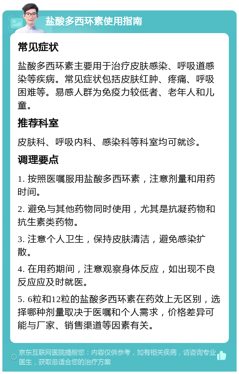 盐酸多西环素使用指南 常见症状 盐酸多西环素主要用于治疗皮肤感染、呼吸道感染等疾病。常见症状包括皮肤红肿、疼痛、呼吸困难等。易感人群为免疫力较低者、老年人和儿童。 推荐科室 皮肤科、呼吸内科、感染科等科室均可就诊。 调理要点 1. 按照医嘱服用盐酸多西环素，注意剂量和用药时间。 2. 避免与其他药物同时使用，尤其是抗凝药物和抗生素类药物。 3. 注意个人卫生，保持皮肤清洁，避免感染扩散。 4. 在用药期间，注意观察身体反应，如出现不良反应应及时就医。 5. 6粒和12粒的盐酸多西环素在药效上无区别，选择哪种剂量取决于医嘱和个人需求，价格差异可能与厂家、销售渠道等因素有关。