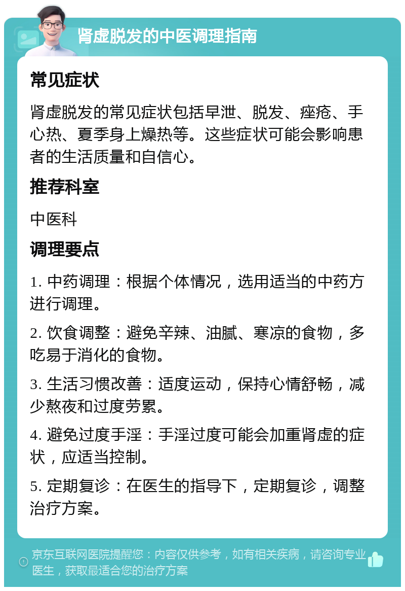 肾虚脱发的中医调理指南 常见症状 肾虚脱发的常见症状包括早泄、脱发、痤疮、手心热、夏季身上燥热等。这些症状可能会影响患者的生活质量和自信心。 推荐科室 中医科 调理要点 1. 中药调理：根据个体情况，选用适当的中药方进行调理。 2. 饮食调整：避免辛辣、油腻、寒凉的食物，多吃易于消化的食物。 3. 生活习惯改善：适度运动，保持心情舒畅，减少熬夜和过度劳累。 4. 避免过度手淫：手淫过度可能会加重肾虚的症状，应适当控制。 5. 定期复诊：在医生的指导下，定期复诊，调整治疗方案。