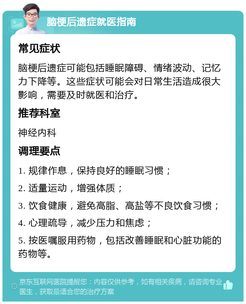 脑梗后遗症就医指南 常见症状 脑梗后遗症可能包括睡眠障碍、情绪波动、记忆力下降等。这些症状可能会对日常生活造成很大影响，需要及时就医和治疗。 推荐科室 神经内科 调理要点 1. 规律作息，保持良好的睡眠习惯； 2. 适量运动，增强体质； 3. 饮食健康，避免高脂、高盐等不良饮食习惯； 4. 心理疏导，减少压力和焦虑； 5. 按医嘱服用药物，包括改善睡眠和心脏功能的药物等。