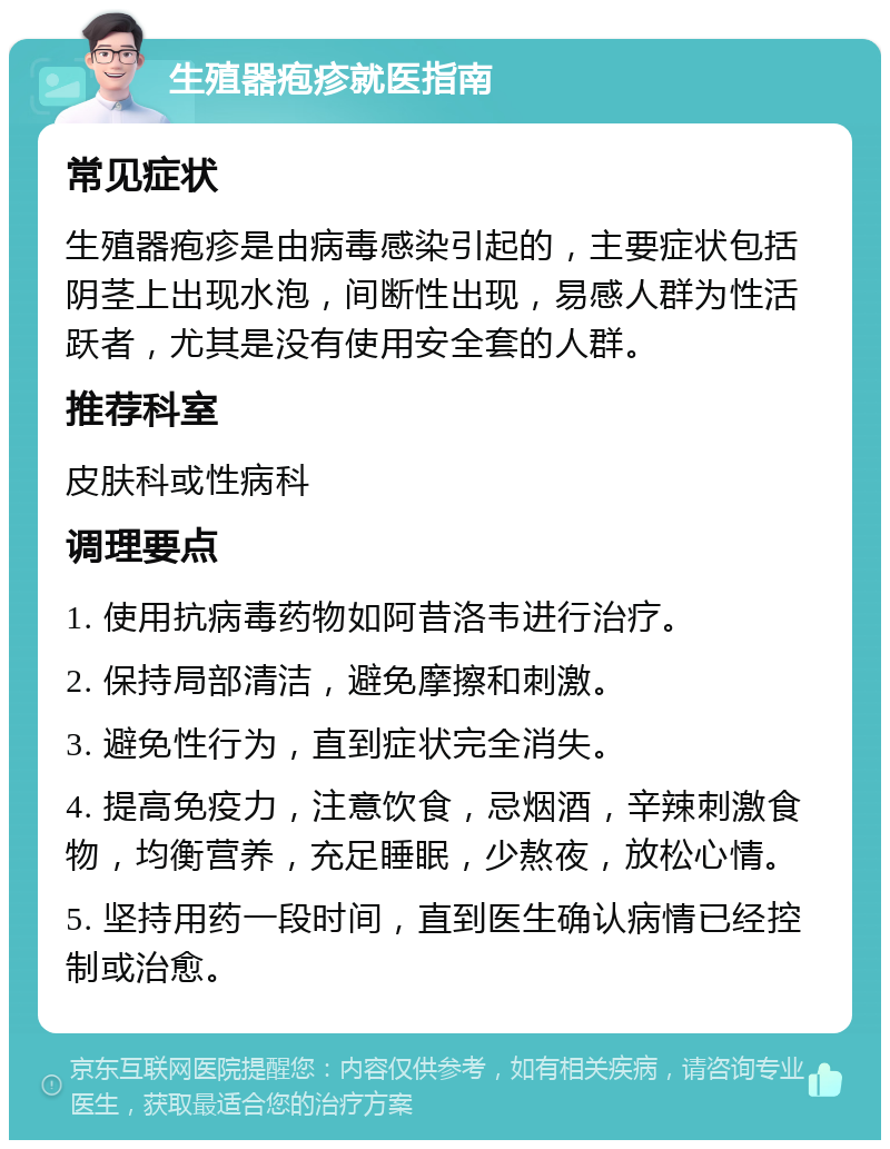 生殖器疱疹就医指南 常见症状 生殖器疱疹是由病毒感染引起的，主要症状包括阴茎上出现水泡，间断性出现，易感人群为性活跃者，尤其是没有使用安全套的人群。 推荐科室 皮肤科或性病科 调理要点 1. 使用抗病毒药物如阿昔洛韦进行治疗。 2. 保持局部清洁，避免摩擦和刺激。 3. 避免性行为，直到症状完全消失。 4. 提高免疫力，注意饮食，忌烟酒，辛辣刺激食物，均衡营养，充足睡眠，少熬夜，放松心情。 5. 坚持用药一段时间，直到医生确认病情已经控制或治愈。