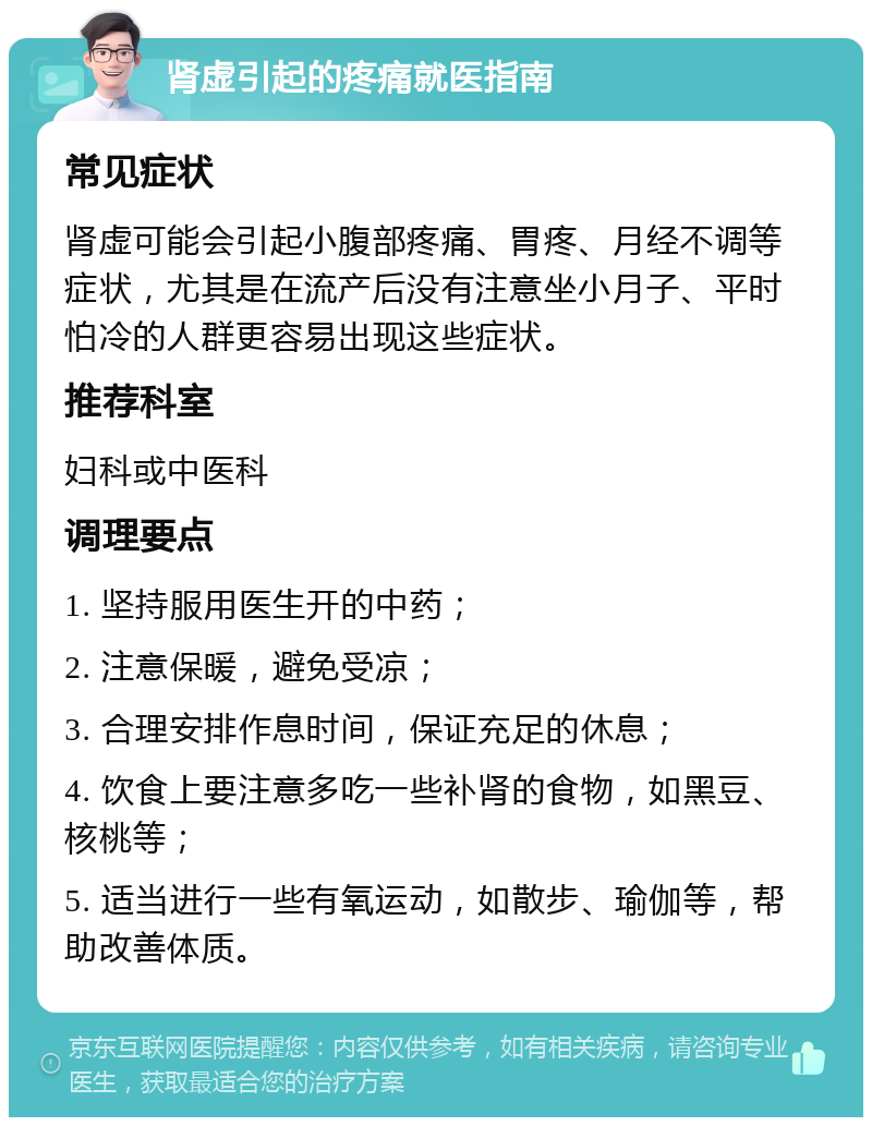 肾虚引起的疼痛就医指南 常见症状 肾虚可能会引起小腹部疼痛、胃疼、月经不调等症状，尤其是在流产后没有注意坐小月子、平时怕冷的人群更容易出现这些症状。 推荐科室 妇科或中医科 调理要点 1. 坚持服用医生开的中药； 2. 注意保暖，避免受凉； 3. 合理安排作息时间，保证充足的休息； 4. 饮食上要注意多吃一些补肾的食物，如黑豆、核桃等； 5. 适当进行一些有氧运动，如散步、瑜伽等，帮助改善体质。