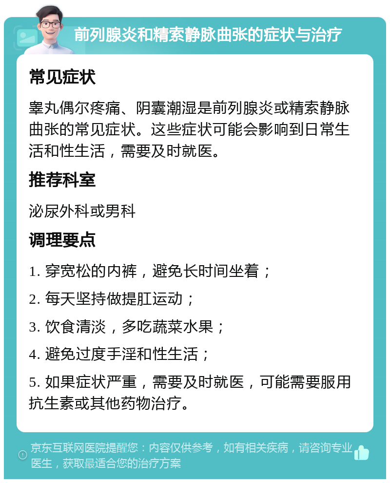 前列腺炎和精索静脉曲张的症状与治疗 常见症状 睾丸偶尔疼痛、阴囊潮湿是前列腺炎或精索静脉曲张的常见症状。这些症状可能会影响到日常生活和性生活，需要及时就医。 推荐科室 泌尿外科或男科 调理要点 1. 穿宽松的内裤，避免长时间坐着； 2. 每天坚持做提肛运动； 3. 饮食清淡，多吃蔬菜水果； 4. 避免过度手淫和性生活； 5. 如果症状严重，需要及时就医，可能需要服用抗生素或其他药物治疗。