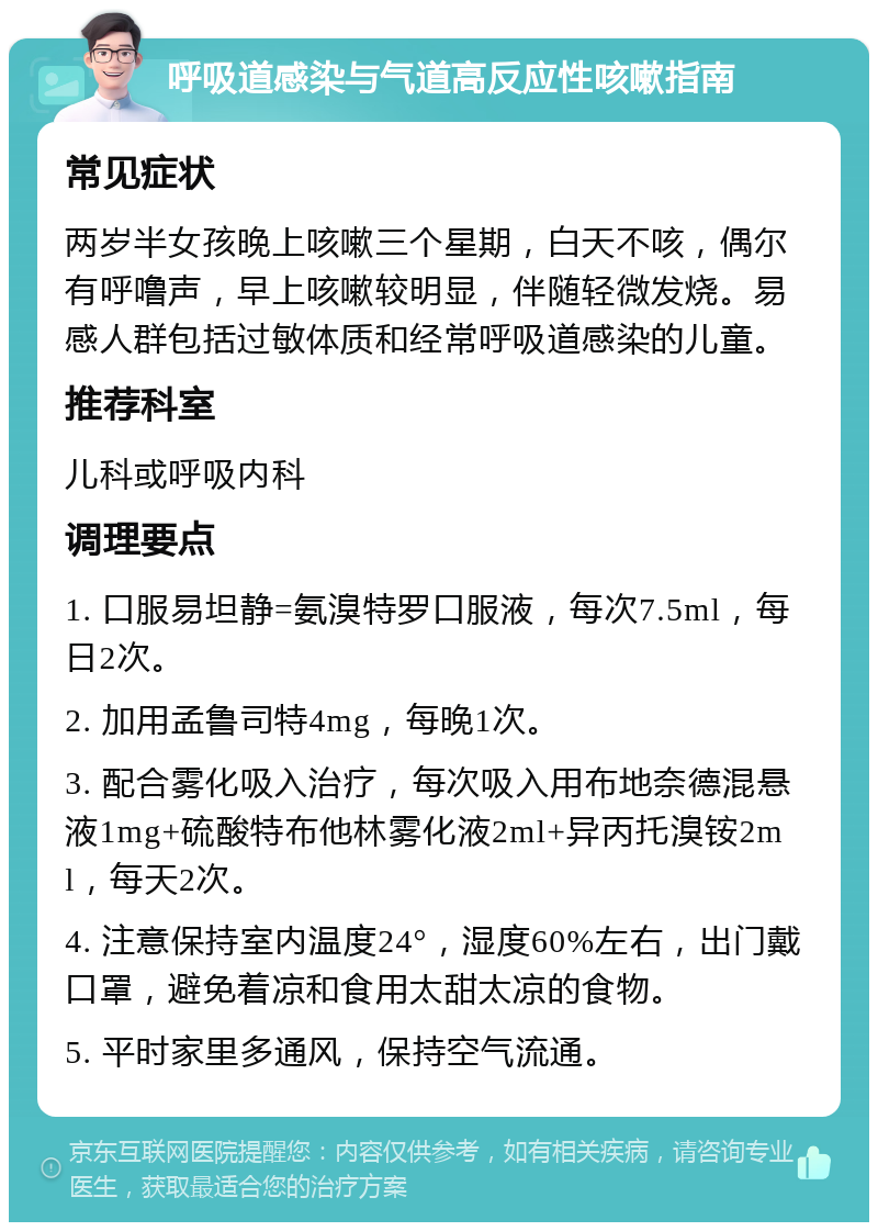 呼吸道感染与气道高反应性咳嗽指南 常见症状 两岁半女孩晚上咳嗽三个星期，白天不咳，偶尔有呼噜声，早上咳嗽较明显，伴随轻微发烧。易感人群包括过敏体质和经常呼吸道感染的儿童。 推荐科室 儿科或呼吸内科 调理要点 1. 口服易坦静=氨溴特罗口服液，每次7.5ml，每日2次。 2. 加用孟鲁司特4mg，每晚1次。 3. 配合雾化吸入治疗，每次吸入用布地奈德混悬液1mg+硫酸特布他林雾化液2ml+异丙托溴铵2ml，每天2次。 4. 注意保持室内温度24°，湿度60%左右，出门戴口罩，避免着凉和食用太甜太凉的食物。 5. 平时家里多通风，保持空气流通。