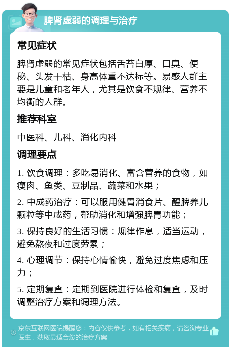 脾肾虚弱的调理与治疗 常见症状 脾肾虚弱的常见症状包括舌苔白厚、口臭、便秘、头发干枯、身高体重不达标等。易感人群主要是儿童和老年人，尤其是饮食不规律、营养不均衡的人群。 推荐科室 中医科、儿科、消化内科 调理要点 1. 饮食调理：多吃易消化、富含营养的食物，如瘦肉、鱼类、豆制品、蔬菜和水果； 2. 中成药治疗：可以服用健胃消食片、醒脾养儿颗粒等中成药，帮助消化和增强脾胃功能； 3. 保持良好的生活习惯：规律作息，适当运动，避免熬夜和过度劳累； 4. 心理调节：保持心情愉快，避免过度焦虑和压力； 5. 定期复查：定期到医院进行体检和复查，及时调整治疗方案和调理方法。