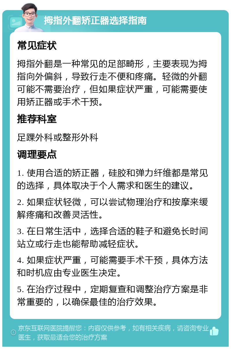 拇指外翻矫正器选择指南 常见症状 拇指外翻是一种常见的足部畸形，主要表现为拇指向外偏斜，导致行走不便和疼痛。轻微的外翻可能不需要治疗，但如果症状严重，可能需要使用矫正器或手术干预。 推荐科室 足踝外科或整形外科 调理要点 1. 使用合适的矫正器，硅胶和弹力纤维都是常见的选择，具体取决于个人需求和医生的建议。 2. 如果症状轻微，可以尝试物理治疗和按摩来缓解疼痛和改善灵活性。 3. 在日常生活中，选择合适的鞋子和避免长时间站立或行走也能帮助减轻症状。 4. 如果症状严重，可能需要手术干预，具体方法和时机应由专业医生决定。 5. 在治疗过程中，定期复查和调整治疗方案是非常重要的，以确保最佳的治疗效果。