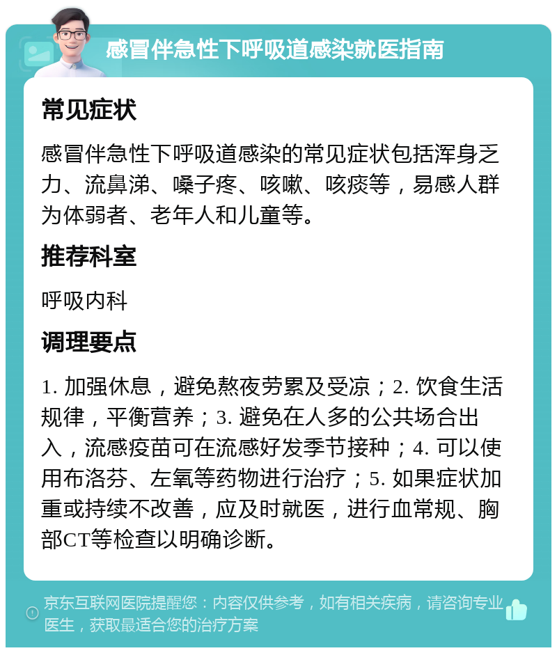 感冒伴急性下呼吸道感染就医指南 常见症状 感冒伴急性下呼吸道感染的常见症状包括浑身乏力、流鼻涕、嗓子疼、咳嗽、咳痰等，易感人群为体弱者、老年人和儿童等。 推荐科室 呼吸内科 调理要点 1. 加强休息，避免熬夜劳累及受凉；2. 饮食生活规律，平衡营养；3. 避免在人多的公共场合出入，流感疫苗可在流感好发季节接种；4. 可以使用布洛芬、左氧等药物进行治疗；5. 如果症状加重或持续不改善，应及时就医，进行血常规、胸部CT等检查以明确诊断。