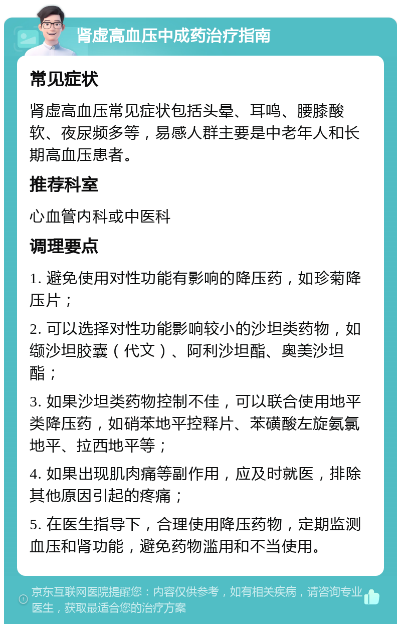 肾虚高血压中成药治疗指南 常见症状 肾虚高血压常见症状包括头晕、耳鸣、腰膝酸软、夜尿频多等，易感人群主要是中老年人和长期高血压患者。 推荐科室 心血管内科或中医科 调理要点 1. 避免使用对性功能有影响的降压药，如珍菊降压片； 2. 可以选择对性功能影响较小的沙坦类药物，如缬沙坦胶囊（代文）、阿利沙坦酯、奥美沙坦酯； 3. 如果沙坦类药物控制不佳，可以联合使用地平类降压药，如硝苯地平控释片、苯磺酸左旋氨氯地平、拉西地平等； 4. 如果出现肌肉痛等副作用，应及时就医，排除其他原因引起的疼痛； 5. 在医生指导下，合理使用降压药物，定期监测血压和肾功能，避免药物滥用和不当使用。