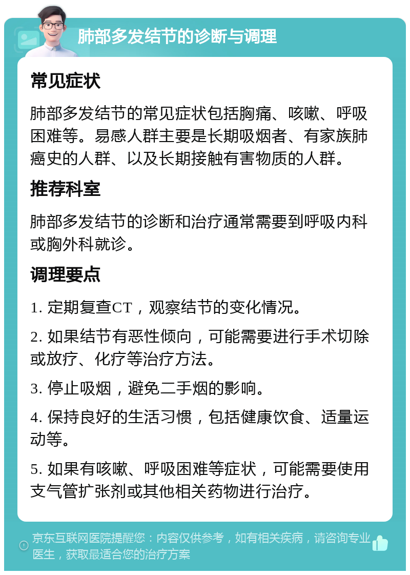 肺部多发结节的诊断与调理 常见症状 肺部多发结节的常见症状包括胸痛、咳嗽、呼吸困难等。易感人群主要是长期吸烟者、有家族肺癌史的人群、以及长期接触有害物质的人群。 推荐科室 肺部多发结节的诊断和治疗通常需要到呼吸内科或胸外科就诊。 调理要点 1. 定期复查CT，观察结节的变化情况。 2. 如果结节有恶性倾向，可能需要进行手术切除或放疗、化疗等治疗方法。 3. 停止吸烟，避免二手烟的影响。 4. 保持良好的生活习惯，包括健康饮食、适量运动等。 5. 如果有咳嗽、呼吸困难等症状，可能需要使用支气管扩张剂或其他相关药物进行治疗。