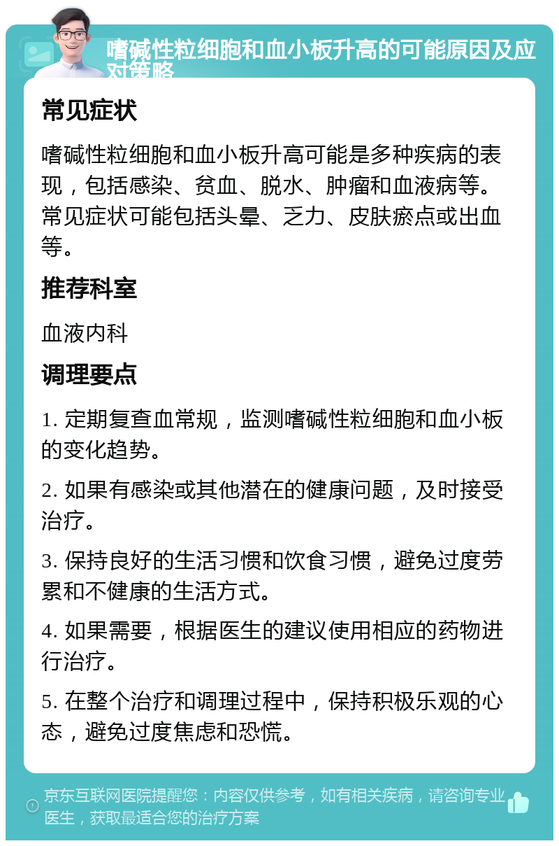 嗜碱性粒细胞和血小板升高的可能原因及应对策略 常见症状 嗜碱性粒细胞和血小板升高可能是多种疾病的表现，包括感染、贫血、脱水、肿瘤和血液病等。常见症状可能包括头晕、乏力、皮肤瘀点或出血等。 推荐科室 血液内科 调理要点 1. 定期复查血常规，监测嗜碱性粒细胞和血小板的变化趋势。 2. 如果有感染或其他潜在的健康问题，及时接受治疗。 3. 保持良好的生活习惯和饮食习惯，避免过度劳累和不健康的生活方式。 4. 如果需要，根据医生的建议使用相应的药物进行治疗。 5. 在整个治疗和调理过程中，保持积极乐观的心态，避免过度焦虑和恐慌。