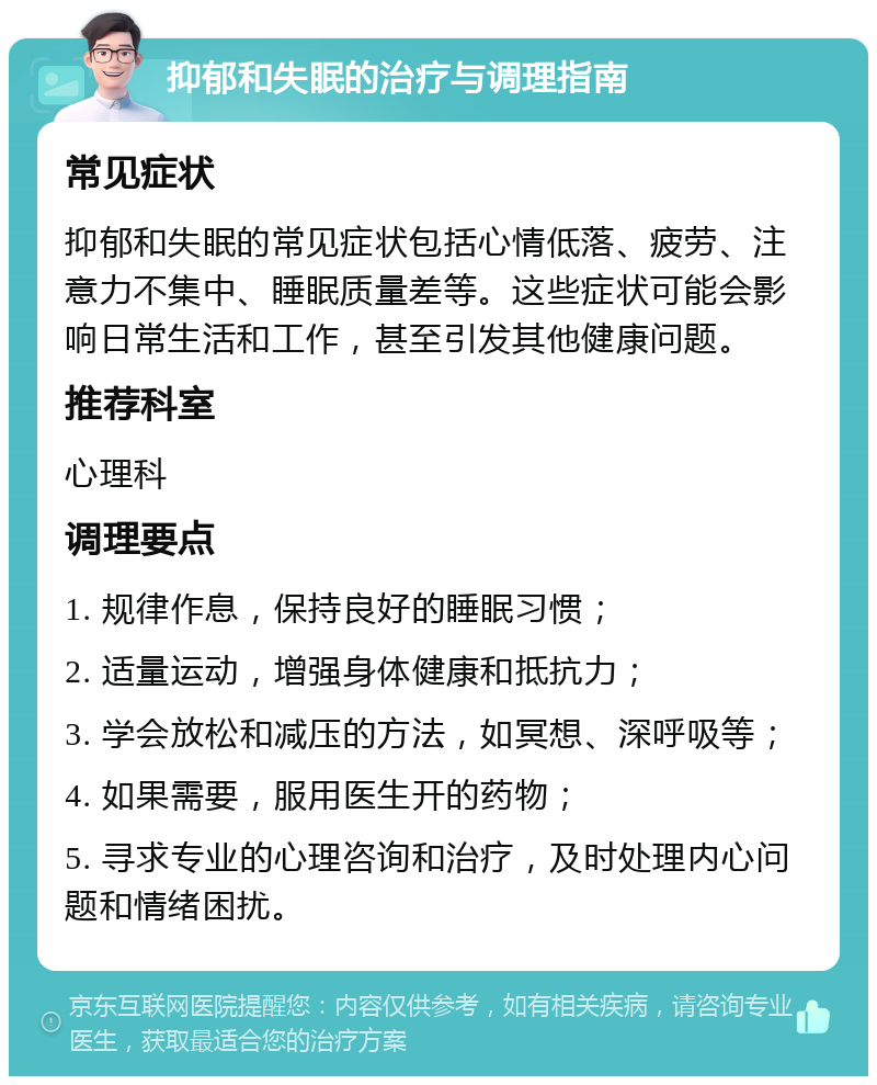 抑郁和失眠的治疗与调理指南 常见症状 抑郁和失眠的常见症状包括心情低落、疲劳、注意力不集中、睡眠质量差等。这些症状可能会影响日常生活和工作，甚至引发其他健康问题。 推荐科室 心理科 调理要点 1. 规律作息，保持良好的睡眠习惯； 2. 适量运动，增强身体健康和抵抗力； 3. 学会放松和减压的方法，如冥想、深呼吸等； 4. 如果需要，服用医生开的药物； 5. 寻求专业的心理咨询和治疗，及时处理内心问题和情绪困扰。