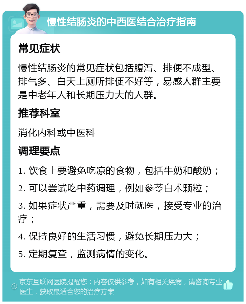 慢性结肠炎的中西医结合治疗指南 常见症状 慢性结肠炎的常见症状包括腹泻、排便不成型、排气多、白天上厕所排便不好等，易感人群主要是中老年人和长期压力大的人群。 推荐科室 消化内科或中医科 调理要点 1. 饮食上要避免吃凉的食物，包括牛奶和酸奶； 2. 可以尝试吃中药调理，例如参苓白术颗粒； 3. 如果症状严重，需要及时就医，接受专业的治疗； 4. 保持良好的生活习惯，避免长期压力大； 5. 定期复查，监测病情的变化。